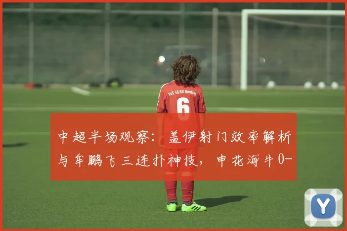 中超半场观察：盖伊射门效率解析与牟鹏飞三连扑神技，申花海牛0-0战术复盘