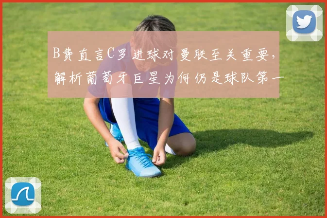 B费直言C罗进球对曼联至关重要，解析葡萄牙巨星为何仍是球队第一进攻威胁点