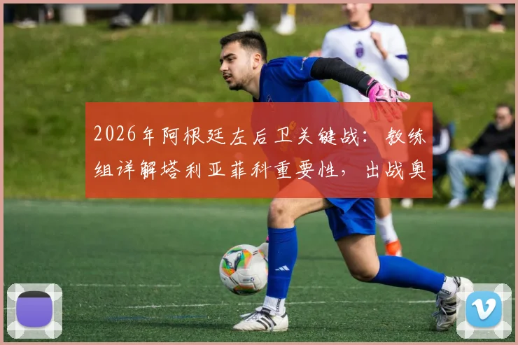2026年阿根廷左后卫关键战：教练组详解塔利亚菲科重要性，出战奥地利前景分析与伤情更新