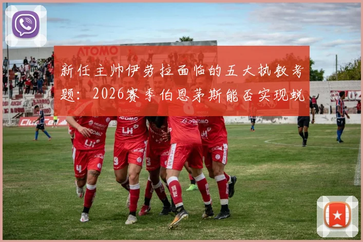 新任主帅伊劳拉面临的五大执教考题：2026赛季伯恩茅斯能否实现蜕变？