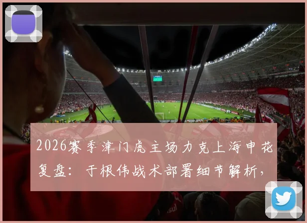 2026赛季津门虎主场力克上海申花复盘：于根伟战术部署细节解析，球队制胜拼搏精神如何炼成？