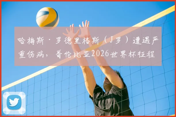 哈梅斯·罗德里格斯(J罗)遭遇严重伤病,哥伦比亚2026世界杯征程蒙上阴影,球迷担忧球队核心缺失影响