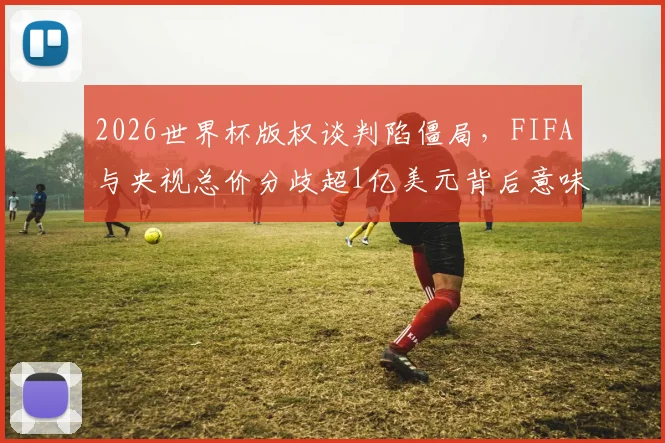2026世界杯版权谈判陷僵局,FIFA与央视总价分歧超1亿美元背后意味着什么