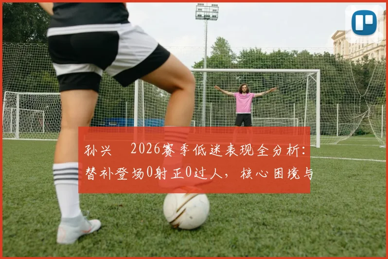 孙兴慜2026赛季低迷表现全分析：替补登场0射正0过人，核心困境与未来展望