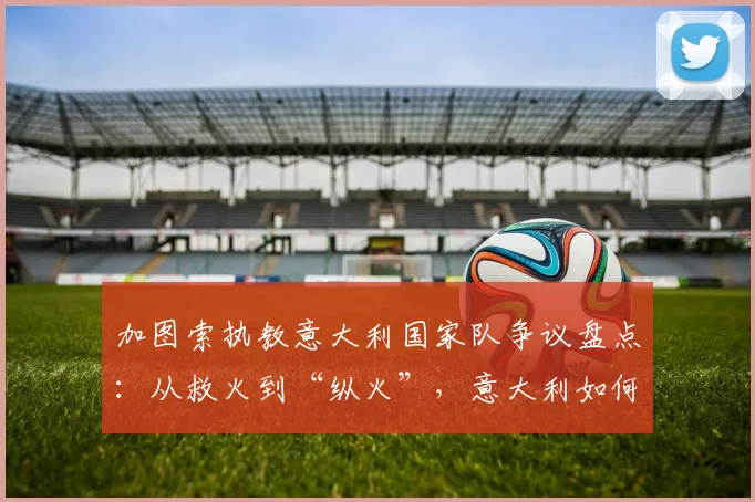 加图索执教意大利国家队争议盘点：从救火到“纵火”，意大利如何错失2026世界杯门票？