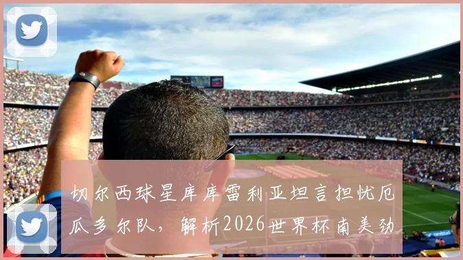 切尔西球星库库雷利亚坦言担忧厄瓜多尔队，解析2026世界杯南美劲旅真实威胁与出线前景