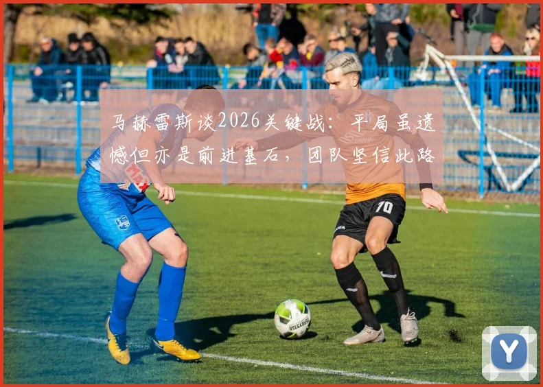 马赫雷斯谈2026关键战：平局虽遗憾但亦是前进基石，团队坚信此路可通