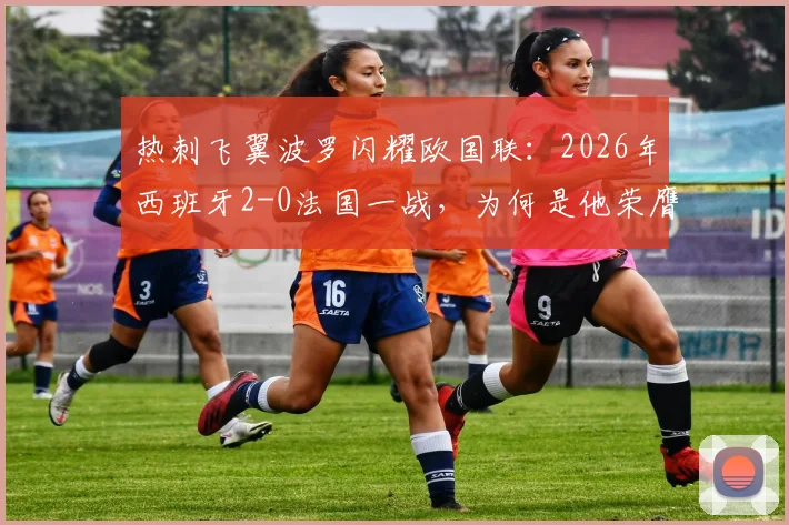热刺飞翼波罗闪耀欧国联：2026年西班牙2-0法国一战，为何是他荣膺官方全场最佳？数据与战术全面解读