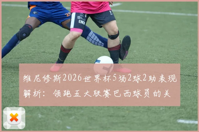 维尼修斯2026世界杯5场2球2助表现解析：领跑五大联赛巴西球员的关键数据与背后原因