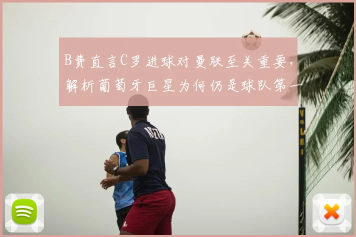 B费直言C罗进球对曼联至关重要，解析葡萄牙巨星为何仍是球队第一进攻威胁点