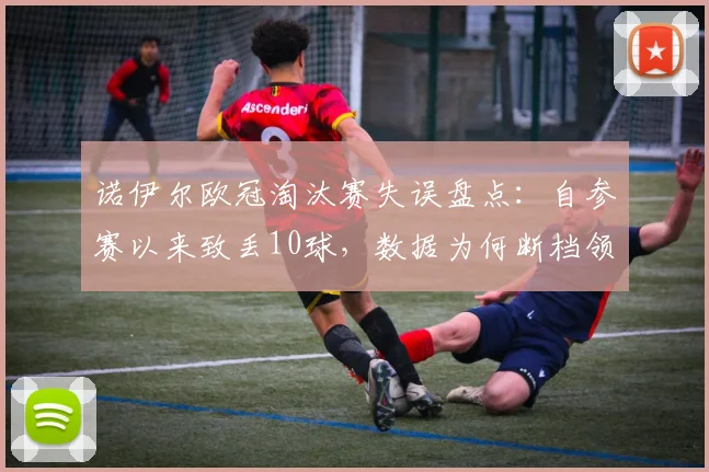诺伊尔欧冠淘汰赛失误盘点：自参赛以来致丢10球，数据为何断档领先？门将失误合集分析