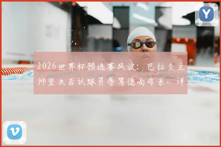 2026世界杯预选赛风波：巴拉圭主帅坚决否认球员辱骂德尚母亲，详谈赛场冲突与纪律问题