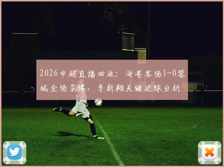 2026中超直播回放：海港客场1-0蓉城全场录像，李新翔关键进球分析，武磊全场跑动数据解读
