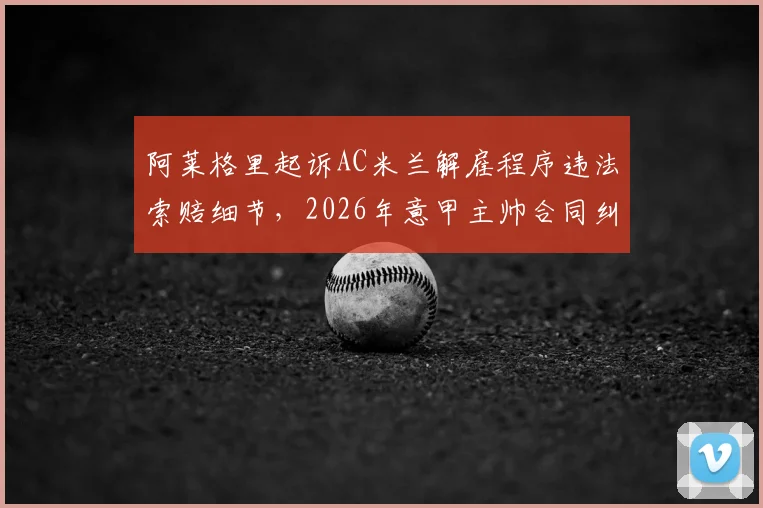 阿莱格里起诉AC米兰解雇程序违法索赔细节，2026年意甲主帅合同纠纷法律分析