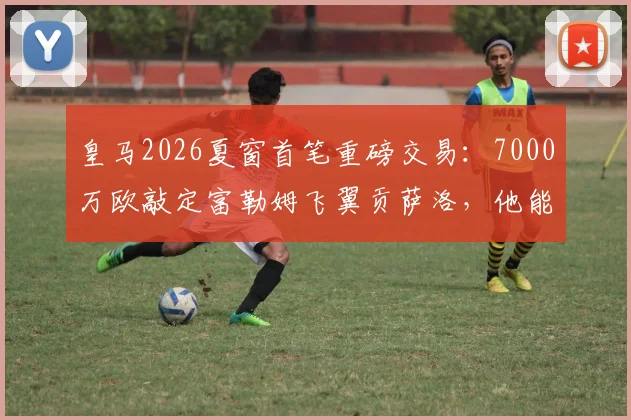 皇马2026夏窗首笔重磅交易:7000万欧敲定富勒姆飞翼贡萨洛,他能为战舰带来什么?