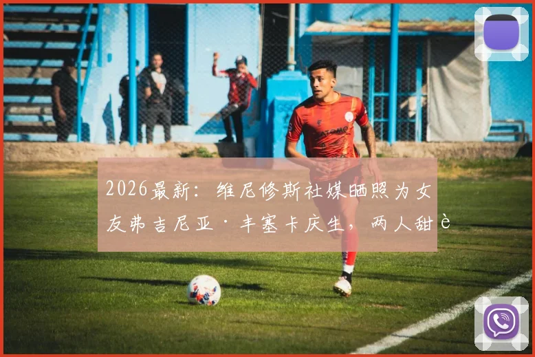 2026最新：维尼修斯社媒晒照为女友弗吉尼亚·丰塞卡庆生，两人甜蜜关系及庆生细节全解析