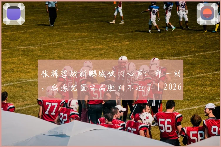 张稀哲战新鹏城破门心声：那一刻，我感觉国安离胜利不远了｜2026赛季专访实录