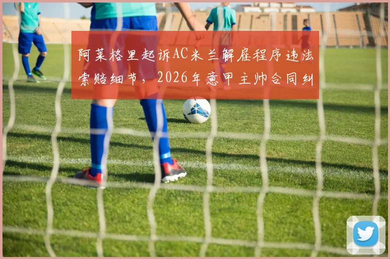 阿莱格里起诉AC米兰解雇程序违法索赔细节，2026年意甲主帅合同纠纷法律分析