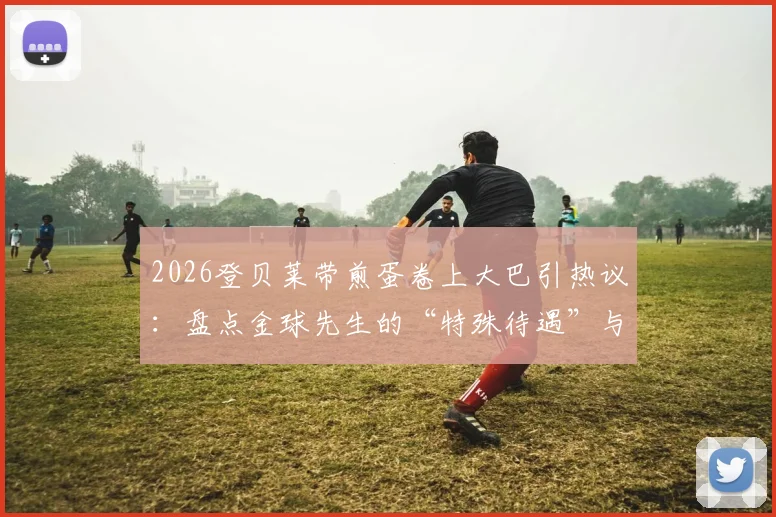 2026登贝莱带煎蛋卷上大巴引热议：盘点金球先生的“特殊待遇”与更衣室文化