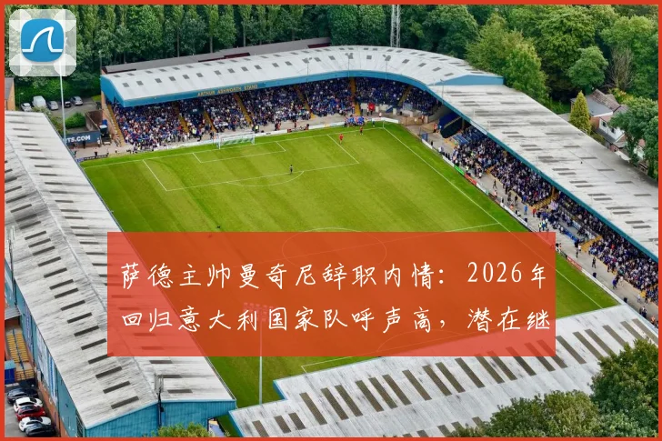 萨德主帅曼奇尼辞职内情：2026年回归意大利国家队呼声高，潜在继任者分析