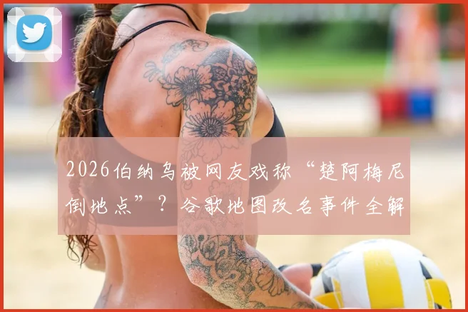 2026伯纳乌被网友戏称“楚阿梅尼倒地点”？谷歌地图改名事件全解析与具体位置查找指南
