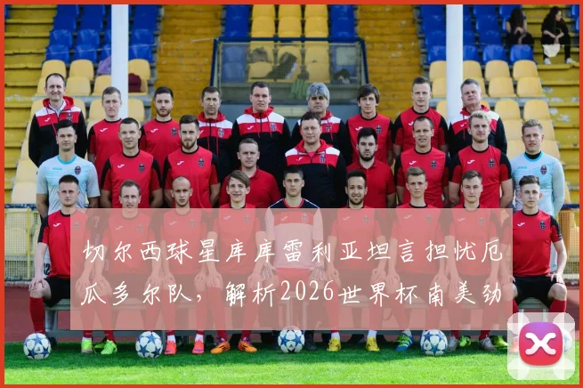 切尔西球星库库雷利亚坦言担忧厄瓜多尔队,解析2026世界杯南美劲旅真实威胁与出线前景