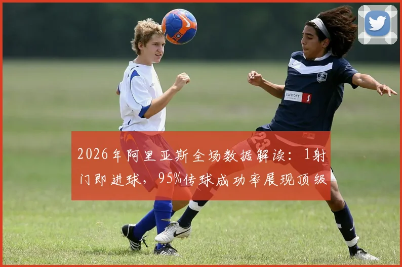 2026年阿里亚斯全场数据解读：1射门即进球，95%传球成功率展现顶级效率，实战分析