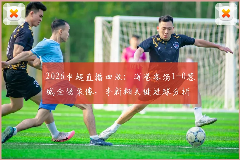 2026中超直播回放:海港客场1-0蓉城全场录像,李新翔关键进球分析,武磊全场跑动数据解读