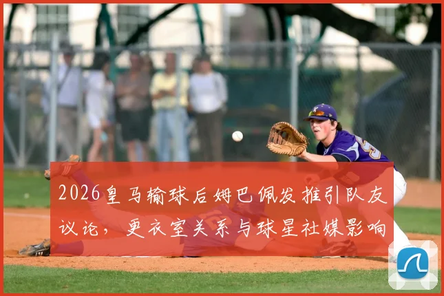 2026皇马输球后姆巴佩发推引队友议论，更衣室关系与球星社媒影响成焦点