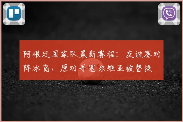 阿根廷国家队最新赛程:友谊赛对阵冰岛,原对手塞尔维亚被替换