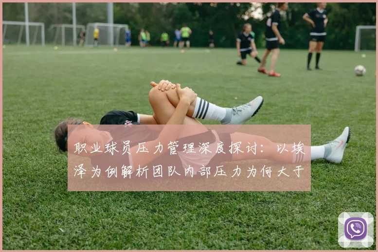 职业球员压力管理深度探讨:以埃泽为例解析团队内部压力为何大于外界,附运动员心理调适实用方法