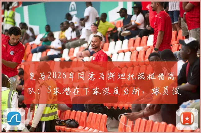 皇马2026年同意马斯坦托诺租借离队：5家潜在下家深度分析，球员技术特点与未来前景解读