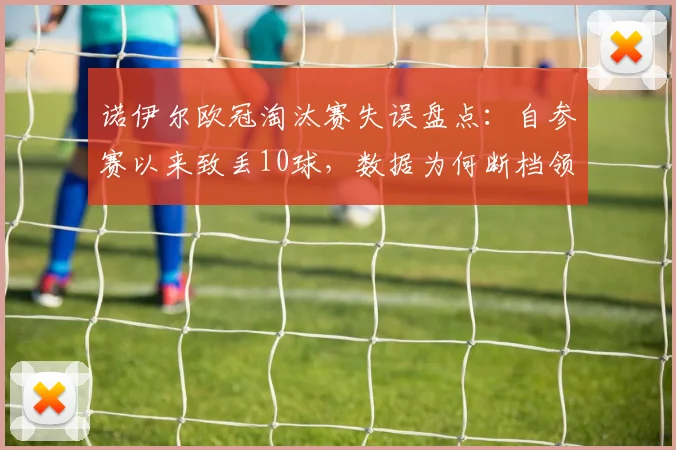 诺伊尔欧冠淘汰赛失误盘点:自参赛以来致丢10球,数据为何断档领先?门将失误合集分析