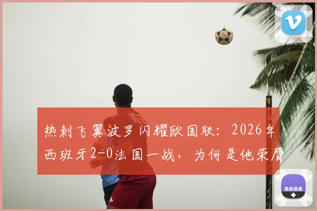 热刺飞翼波罗闪耀欧国联：2026年西班牙2-0法国一战，为何是他荣膺官方全场最佳？数据与战术全面解读