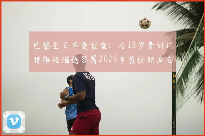 巴黎圣日耳曼官宣：与18岁青训门将维格瑙德签署2026年首份职业合同，详解其潜力与球队门将规划