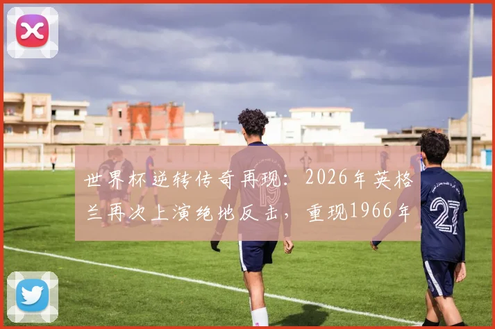 世界杯逆转传奇再现:2026年英格兰再次上演绝地反击,重现1966年夺冠决赛的逆转神迹