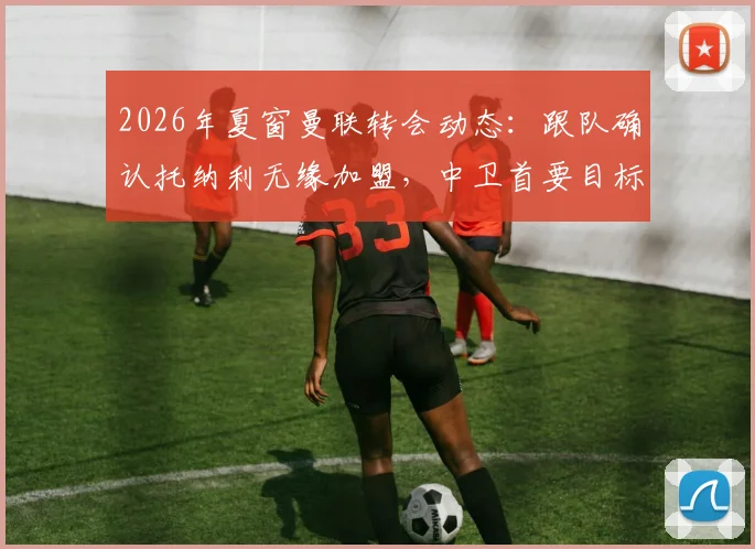 2026年夏窗曼联转会动态:跟队确认托纳利无缘加盟,中卫首要目标锁定范德芬,红魔后防重组计划解读