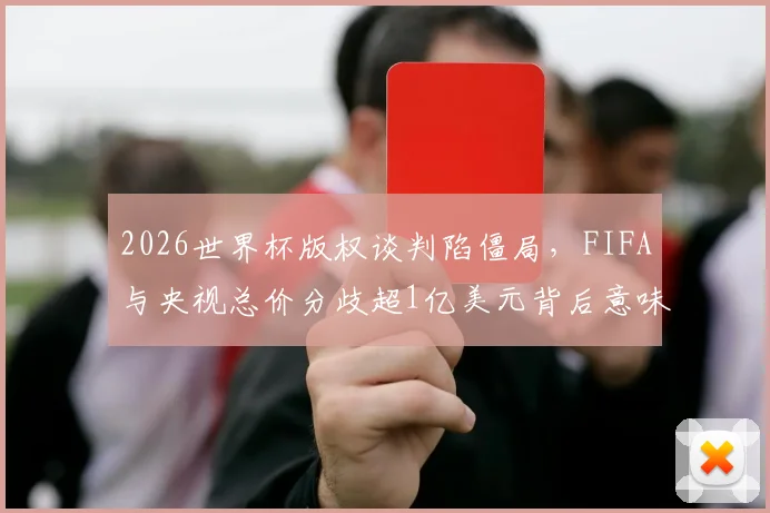 2026世界杯版权谈判陷僵局，FIFA与央视总价分歧超1亿美元背后意味着什么