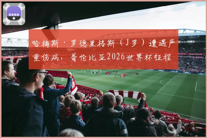 哈梅斯·罗德里格斯（J罗）遭遇严重伤病，哥伦比亚2026世界杯征程蒙上阴影，球迷担忧球队核心缺失影响
