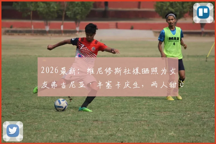 2026最新：维尼修斯社媒晒照为女友弗吉尼亚·丰塞卡庆生，两人甜蜜关系及庆生细节全解析