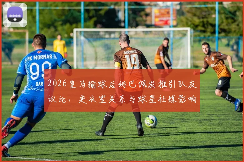 2026皇马输球后姆巴佩发推引队友议论,更衣室关系与球星社媒影响成焦点