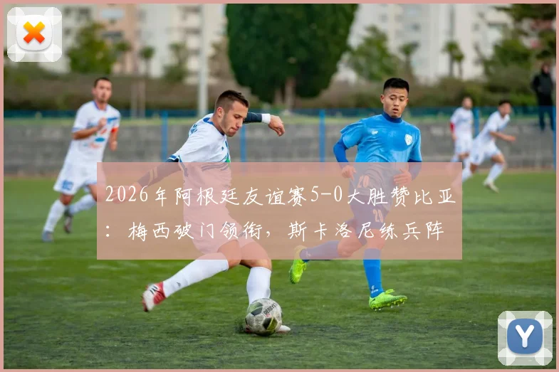 2026年阿根廷友谊赛5-0大胜赞比亚:梅西破门领衔,斯卡洛尼练兵阵容与战术解析