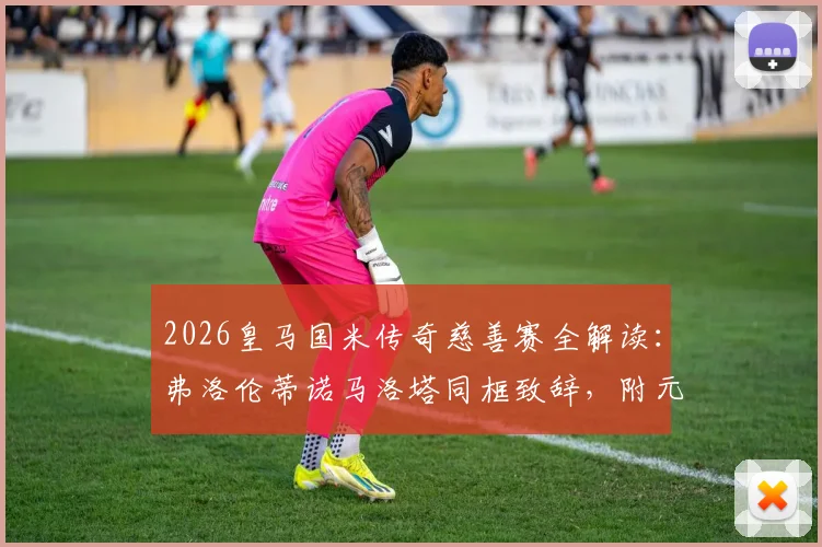 2026皇马国米传奇慈善赛全解读：弗洛伦蒂诺马洛塔同框致辞，附元老赛名单、门票与善款用途