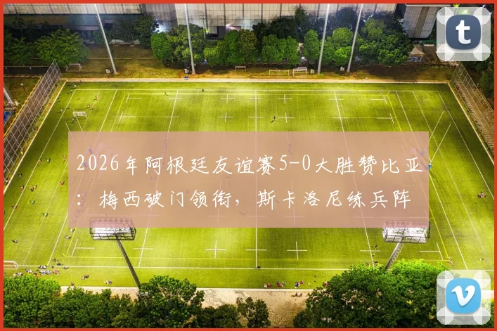 2026年阿根廷友谊赛5-0大胜赞比亚:梅西破门领衔,斯卡洛尼练兵阵容与战术解析