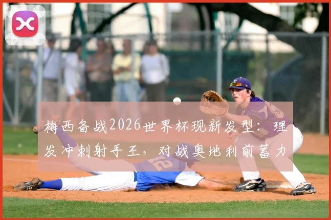 梅西备战2026世界杯现新发型:理发冲刺射手王,对战奥地利前蓄力姿态引关注