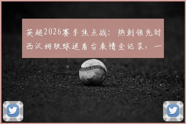 英超2026赛季焦点战：热刺领先时西汉姆联球迷看台表情全记录，一个镜头道尽死敌间的心碎与祈祷