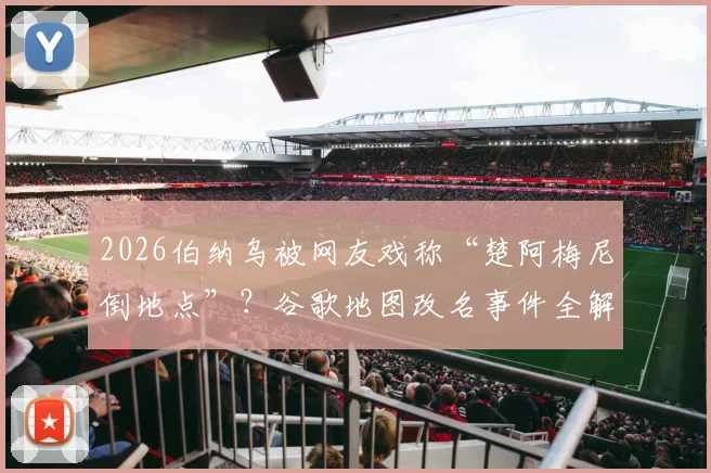 2026伯纳乌被网友戏称“楚阿梅尼倒地点”?谷歌地图改名事件全解析与具体位置查找指南