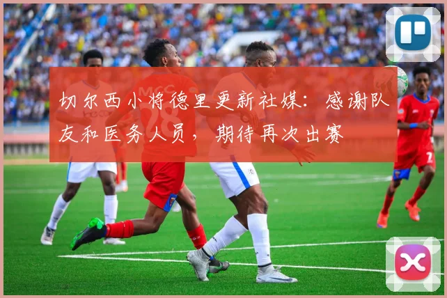 切尔西小将德里更新社媒：感谢队友和医务人员，期待再次出赛