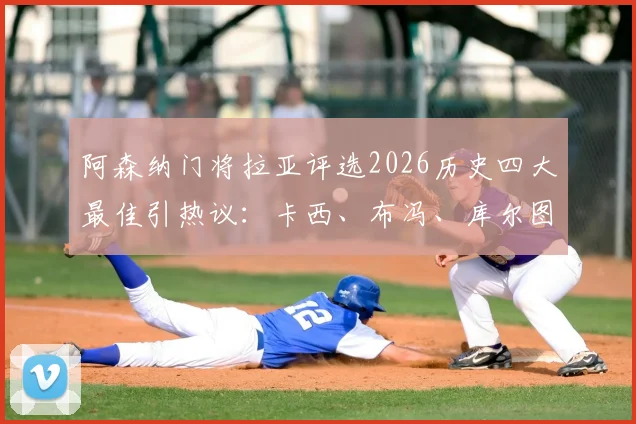 阿森纳门将拉亚评选2026历史四大最佳引热议：卡西、布冯、库尔图瓦和诺伊尔谁更配？附球迷争议观点