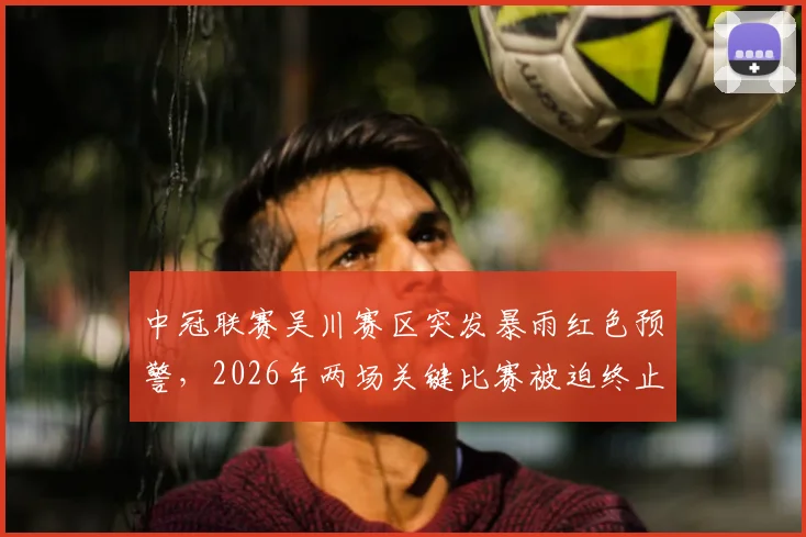 中冠联赛吴川赛区突发暴雨红色预警,2026年两场关键比赛被迫终止与取消,最新情况及后续安排
